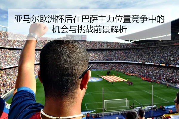 亚马尔欧洲杯后在巴萨主力位置竞争中的机会与挑战前景解析