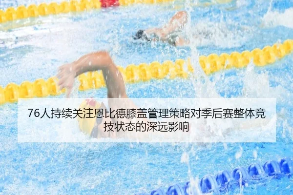 76人持续关注恩比德膝盖管理策略对季后赛整体竞技状态的深远影响 - kaiyun